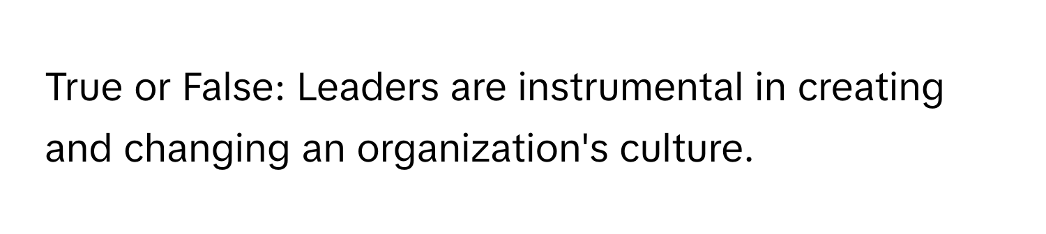 True or False: Leaders are instrumental in creating and changing an organization's culture.