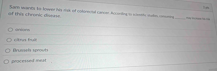 Sam wants to lower his risk of colorectal cancer. According to scientific studies, consuming _may increase his risk
of this chronic disease.
onions
citrus fruit
Brussels sprouts
processed meat