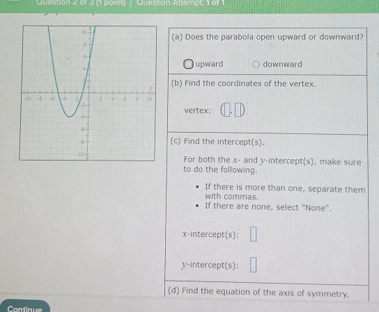 Question Attempt: 1 of 1
(a) Does the parabola open upward or downward?
upward downward
(b) Find the coordinates of the vertex.
vertex: (□ ,□ )
(c) Find the intercept(s).
For both the x - and y-intercept(s), make sure
to do the following.
If there is more than one, separate them
with commas.
If there are none, select "None".
x-intercept(s): | 
y-intercept(s): □ 
(d) Find the equation of the axis of symmetry.
Continue