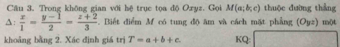 Trong không gian với hệ trục tọa độ Oxyz. Gọi M(a;b;c) thuộc đường thẳng 
△:  x/1 = (y-1)/2 = (z+2)/3 . Biết điểm M có tung độ âm và cách mặt phẳng (Oyz) một 
khoảng bằng 2. Xác định giá trị T=a+b+c. KQ: □ □