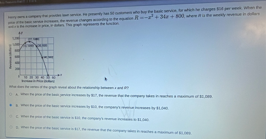 Feturos Pao 3  B'Ul B
Henry owns a company that provides lawn service. He presently has 50 customers who buy the basic service, for which he charges $16 per week. When the
price of the basic service increases, the revenue changes according to the equation R=-x^2+34x+800 , where R is the weekly revenue in dollars
and x is the increase in price, in dollars. This graph represents the function.
What does the vertex of the graph reveal about the relationship between x and R?
A When the price of the basic service increases by $17, the revenue that the company takes in reaches a maximum of $1,089.
B. When the price of the basic service increases by $10, the company's revenue increases by $1,040.
C. When the price of the basic service is $10, the company's revenue increases to $1,040.
D. When the price of the basic service is $17, the revenue that the company takes in reaches a maximum of $1,089.