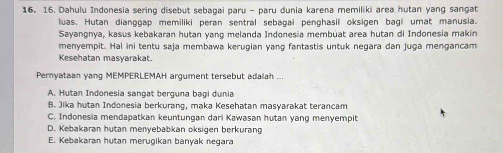 Dahulu Indonesia sering disebut sebagai paru - paru dunia karena memiliki area hutan yang sangat
luas. Hutan dianggap memiliki peran sentral sebagai penghasil oksigen bagi umat manusia.
Sayangnya, kasus kebakaran hutan yang melanda Indonesia membuat area hutan di Indonesia makin
menyempit. Hal ini tentu saja membawa kerugian yang fantastis untuk negara dan juga mengancam
Kesehatan masyarakat.
Pernyataan yang MEMPERLEMAH argument tersebut adalah ...
A. Hutan Indonesia sangat berguna bagi dunia
B. Jika hutan Indonesia berkurang, maka Kesehatan masyarakat terancam
C. Indonesia mendapatkan keuntungan dari Kawasan hutan yang menyempit
D. Kebakaran hutan menyebabkan oksigen berkurang
E. Kebakaran hutan merugikan banyak negara