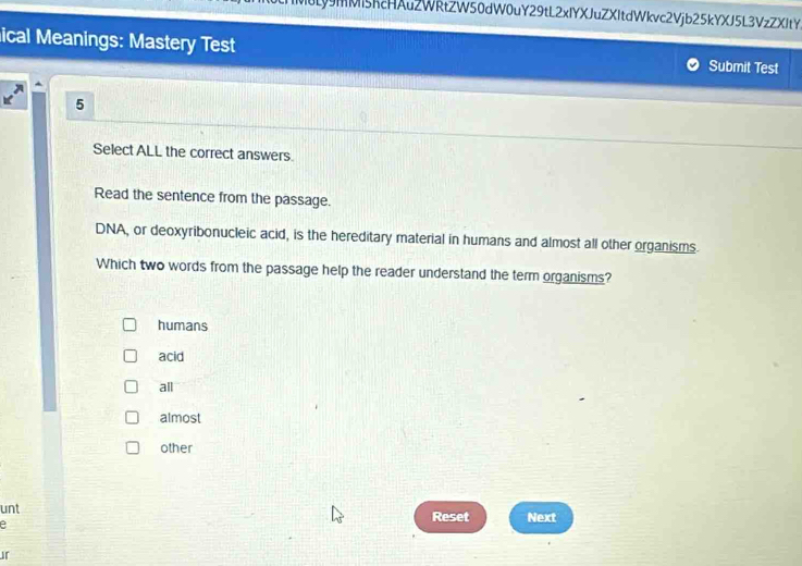 mMi5hcHAuZWRtZW50dW0uY29tL2xIYXJuZXItdWkvc2Vjb25kYXJ5L3VzZXItY
ical Meanings: Mastery Test Submit Test
5
Select ALL the correct answers.
Read the sentence from the passage.
DNA, or deoxyribonucleic acid, is the hereditary material in humans and almost all other organisms.
Which two words from the passage help the reader understand the term organisms?
humans
acid
all
almost
other
unt Reset Next
e
ir