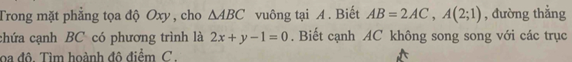 Trong mặt phẳng tọa độ Oxy , cho △ ABC vuông tại A. Biết AB=2AC, A(2;1) , đường thẳng 
chứa cạnh BC có phương trình là 2x+y-1=0. Biết cạnh AC không song song với các trục 
oa đô. Tìm hoành đô điểm C.