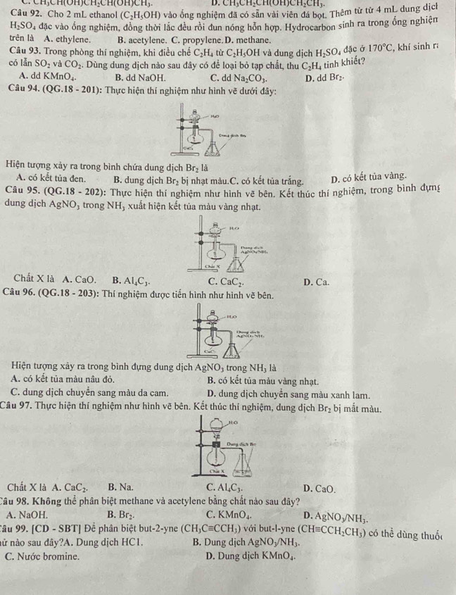 CH_3CH(OH)CH_2CH(OH)CH_3. D. CH_3CH_2CH(OH)CH_2CH_3.
Câu 92. Cho 2 mL ethanol (C_2H_5OH) vào ống nghiệm đã có sẵn vài viên đá bọt. Thêm từ từ 4 mL dung dịch
H_2SO_4 đặc vào ổng nghiệm, đồng thời lắc đều rồi đun nóng hỗn hợp. Hydrocarbon sinh ra trong ổng nghiện
trên là A. ethylene. B. acetylene. C. propylene.D. methane.
Câu 93. Trong phòng thí nghiệm, khi điều chế C_2H_4 tù C_2H_5OH l và dung dịch H_2SO_4 dặc ở 170°C , khí sinh r
có lẫn SO_2 và CO_2. Dùng dung dịch nào sau đây có để loại bỏ tạp chất, thu C_2H_4 tinh khiết?
A. ddKMnO_4 B. dd NaOH. C. dd Na_2CO_3. D. dd Br_2.
Câu 94.(QG.18-201) 0: Thực hiện thí nghiệm như hình vẽ dưới đây:
Hiện tượng xảy ra trong bình chứa dung dịch Br_2l
A. có kết tủa đen. B. dung djch Br_2 bị nhạt màu.C. có kết tủa trắng. D. có kết tủa vàng.
Câu 95. (Q G.18-202) : Thực hiện thí nghiệm như hình vẽ bên. Kết thúc thí nghiệm, trong bình đựng
dung dịch AgNO_3 trong NH_3 xuất hiện kết tủa màu vàng nhạt.
Chất X là A. CaO. B. AI_4C_3. C. CaC_2. D. Ca.
Câu 96. (QG. 18-203) ): Thí nghiệm được tiến hình như hình vẽ bên.
Hiện tượng xảy ra trong bình đựng dung dịch AgNO_3 trong NH_3 là
A. có kết tủa màu nâu đỏ. B. có kết tủa mảu vàng nhạt.
C. dung dịch chuyển sang màu da cam. D. dung dịch chuyển sang màu xanh lam.
Câu 97. Thực hiện thí nghiệm như hình vẽ bên. Kết thúc thí nghiệm, dung dịch Br_2 bị mắt màu.
Chất X là A. CaC_2. B. Na. C. Al_4C_3. D. CaO.
Câu 98. Không thể phân biệt methane và acetylene bằng chất nào sau dây?
A. NaOH. B. Br_2. C. KMnO_4. D. AgNO_3/NH_3.
Tâu 99. [CD - SBT] Để phân biệt but-2-yne (CH_3Cequiv CCH_3) với but-l-yne (CHequiv CCH_2CH_3) có thể dùng thuố
nử nào sau đây?A. Dung dịch HC1. B. Dung djch AgNO_3/NH_3.
C. Nước bromine. D. Dung dịch KMnO_4.