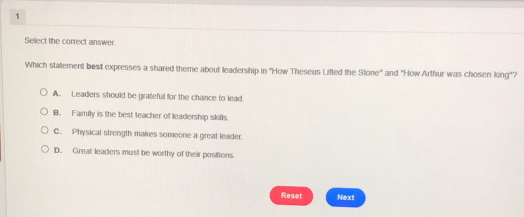 Select the correct answer.
Which statement best expresses a shared theme about leadership in "How Theseus Lifted the Stone'' and ''How Arthur was chosen king"?
A. Leaders should be grateful for the chance to lead.
B. Family is the best teacher of leadership skills.
C. Physical strength makes someone a great leader.
D. Great leaders must be worthy of their positions.
Reset Next