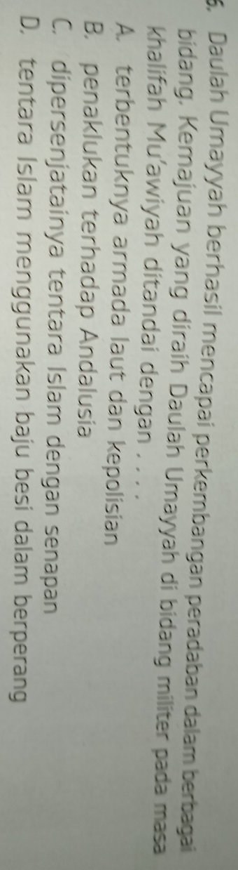 5, Daulah Umayyah berhasil mencapai perkembangan peradaban dalam berbagai
bidang, Kemajuan yang diraih Daulah Umayyah di bidang militer pada masa
khalifah Mu’awiyah ditandai dengan . . . .
A. terbentuknya armada laut dan kepolisian
B. penaklukan terhadap Andalusia
C. dipersenjatainya tentara Islam dengan senapan
D. tentara Islam menggunakan baju besi dalam berperang