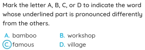 Mark the letter A, B, C, or D to indicate the word
whose underlined part is pronounced differently
from the others.
A. bamboo B. workshop
C. famous D. village