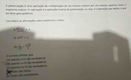 A potenciação é uma operação de multiplicação de um mesmo número por ele mesmo, quantas vezes o
expoente indicar. A radiciação é a operação inversa da potenciação, ou seja, é a operação que desfaz o que
foi feito pela potência
Considere as afirmações sobre potências e raízes:
 (48^2-12^2)/18+13 =2
u 25^(0.5)=5
 4/sqrt(10) = 2sqrt(10)/5 
É correto afirmar que
(A) apenas I e II são verdadeiras.
(B) apenas I e III são verdadeiras.
(C) apenas III e III são verdadeiras.
etodas são falsas
(E) todas são verdadeiras