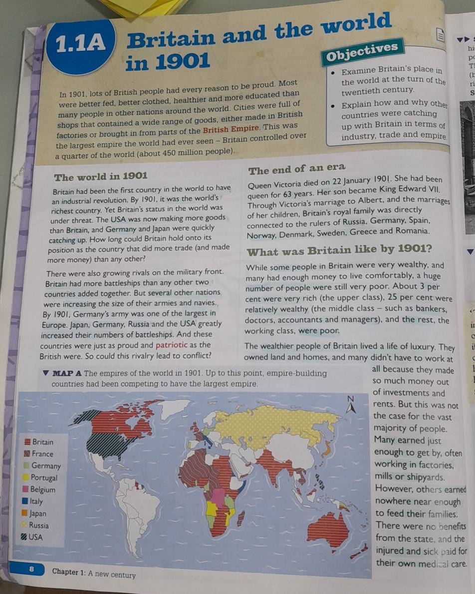 1.1A Britain and the world
hi
in 1901
Objectives
p
T
Examine Britain's place in
( k
In 1901, lots of British people had every reason to be proud. Most the world at the turn of the s
were better fed, better clothed, healthier and more educated than twentieth century.
s
many people in other nations around the world. Cities were full of Explain how and why other
shops that contained a wide range of goods, either made in British countries were catching
factories or brought in from parts of the British Empire. This was up with Britain in terms of
the largest empire the world had ever seen - Britain controlled over industry, trade and empire
a quarter of the world (about 450 million people)
The world in 1901 The end of an era
Britain had been the first country in the world to have Queen Victoria died on 22 January 1901. She had been
an industrial revolution. By 1901, it was the world's queen for 63 years. Her son became King Edward VII,
richest country. Yet Britain's status in the world was Through Victoria's marriage to Albert, and the marriages
under threat. The USA was now making more goods of her children, Britain's royal family was directly
than Britain, and Germany and Japan were quickly connected to the rulers of Russia, Germany, Spain,
catching up. How long could Britain hold onto its Norway, Denmark, Sweden, Greece and Romania.
position as the country that did more trade (and made
more money) than any other? What was Britain like by 1901?
There were also growing rivals on the military front. While some people in Britain were very wealthy, and
Britain had more battleships than any other two many had enough money to live comfortably, a huge
countries added together. But several other nations number of people were still very poor. About 3 per
were increasing the size of their armies and navies. cent were very rich (the upper class), 25 per cent were
By 1901, Germany's army was one of the largest in relatively wealthy (the middle class - such as bankers,
Europe. Japan, Germany, Russia and the USA greatly doctors, accountants and managers), and the rest, the
increased their numbers of battleships. And these working class, were poor.
countries were just as proud and patriotic as the The wealthier people of Britain lived a life of luxury. They
British were. So could this rivalry lead to conflict? owned land and homes, and many didn't have to work at
all because they made
MAP A The empires of the world in 1901. Up to this point, empire-building so much money out
countries had been competing to have the largest empire.
tments and
ut this was not
e for the vast
y of people.
arned just
to get by, often
g in factories,
shipyards.
er, others earned
re near enough
their families.
were no benefits
he state, and the
and sick paid for
wn medical care.