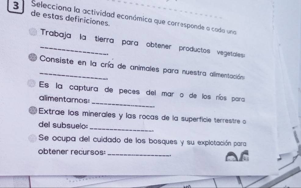 Sélecciona la actividad económica que corresponde a cada una 
de estas definiciones. 
_Trabaja la tierra para obtener productos vegetales: 
. 
_ Consiste en la cría de animales para nuestra alimentación: 
_ 
Es la captura de peces del mar o de los ríos para 
alimentarnos: 
.. 
_ 
Extrae los minerales y las rocas de la superficie terrestre o 
del subsuelo: 
. 
Se ocupa del cuidado de los bosques y su explotación para 
obtener recursos:_