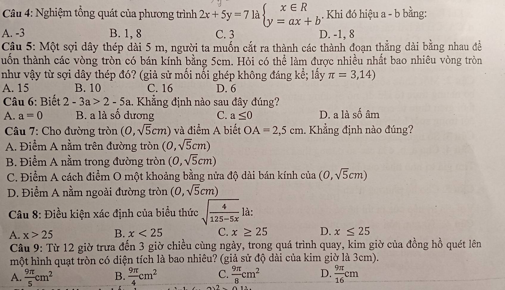 Nghiệm tổng quát của phương trình 2x+5y=7 là beginarrayl x∈ R y=ax+bendarray.. Khi đó hiệu a - b bằng:
A. -3 B. 1, 8 C. 3 D. -1, 8
Câu 5: Một sợi dây thép dài 5 m, người ta muốn cắt ra thành các thành đoạn thẳng dài bằng nhau đềể
tuốn thành các vòng tròn có bán kính bằng 5cm. Hỏi có thể làm được nhiều nhất bao nhiêu vòng tròn
như vậy từ sợi dây thép đó? (giả sử mối nối ghép không đáng kể; lấy π =3,14)
A. 15 B. 10 C. 16 D. 6
Câu 6: Biết 2-3a>2-5a 1.  Khẳng định nào sau đây đúng?
A. a=0 B. a là số dương C. a≤ 0 D. a là shat O âm
Câu 7: Cho đường tròn (0,sqrt(5)cm) và điểm A biết OA=2,5cm. Khẳng định nào đúng?
A. Điểm A nằm trên đường tròn (0,sqrt(5)cm)
B. Điểm A nằm trong đường tròn (0,sqrt(5)cm)
C. Điểm A cách điểm O một khoảng bằng nửa độ dài bán kính của (0,sqrt(5)cm)
D. Điểm A nằm ngoài đường tròn (0,sqrt(5)cm)
Câu 8: Điều kiện xác định của biểu thức sqrt(frac 4)125-5xla:
A. x>25 B. x<25</tex> C. x≥ 25 D. x≤ 25
Câu 9: Từ 12 giờ trưa đến 3 giờ chiều cùng ngày, trong quá trình quay, kim giờ của đồng hồ quét lên
một hình quạt tròn có diện tích là bao nhiêu? (giả sử độ dài của kim giờ là 3cm).
C.
D.
A.  9π /5 cm^2  9π /4 cm^2  9π /8 cm^2  9π /16 cm
B.