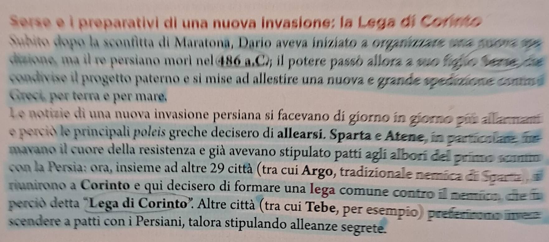 Serse e i preparativi di una nuova invasione: la Lega di Corvio 
Subito dopo la sconfitta di Maratona, Dario aveva iniziato a orgarionate ena porro en 
dizione, ma il re persiano morì nel 486 a.C); il potere passo allora a são hefo ee fra 
condivise il progetto paterno e si mise ad allestire una nuova e grande spedmone commo 
Grect, per terra e per mare. 
l e notizie di una nuova invasione persiana si facevano dí giorno in gioro pus allarmam 
e perció le principali poleis greche decisero di allearsí. Sparta e Atene, in partionare ne 
mavano il cuore della resistenza e già avevano stipulato pattí aglí alborí del primo somm 
con la Persia: ora, insieme ad altre 29 città (tra cui Argo, tradizionale nemica de Sparta 
riunirono a Corinto e qui decisero di formare una lega comune contro il nemico d e 
perció detta "Lega di Corinto”. Altre città (tra cui Tebe, per esempio) preferíromo ine 
scendere a patti con i Persiani, talora stipulando alleanze segrete.