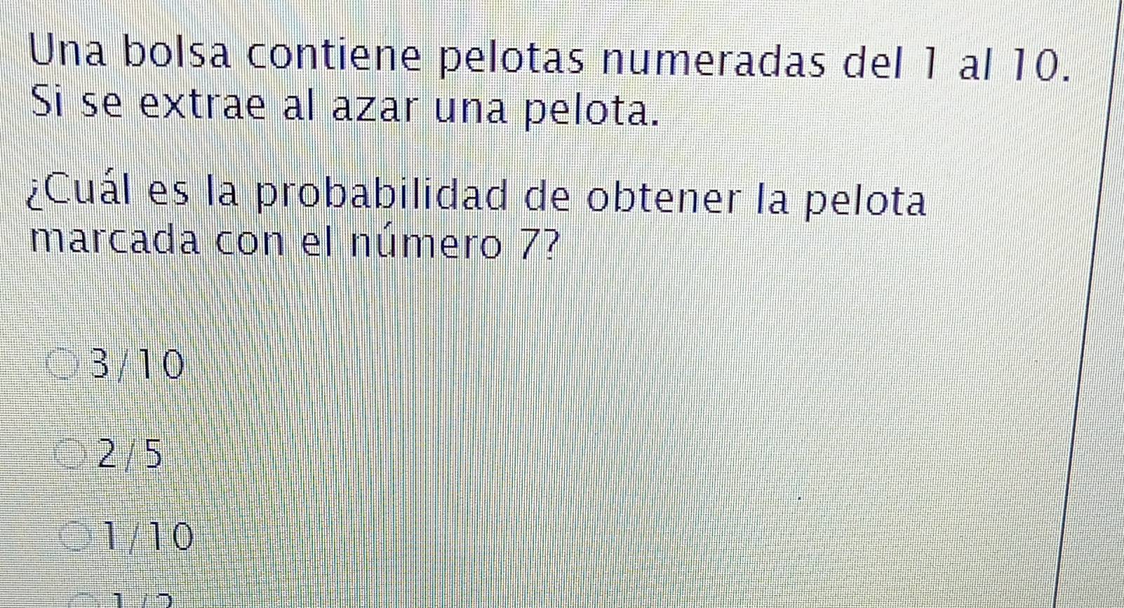 Una bolsa contiene pelotas numeradas del 1 al 10.
Si se extrae al azar una pelota.
¿Cuál es la probabilidad de obtener la pelota
marcada con el número 7?
3/ 10
2 / 5
1/10