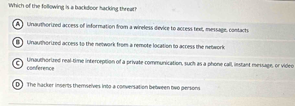 Which of the following is a backdoor hacking threat?
A Unauthorized access of information from a wireless device to access text, message, contacts
B ) Unauthorized access to the network from a remote location to access the network
C Unauthorized real-time interception of a private communication, such as a phone call, instant message, or video
conference
D)The hacker inserts themselves into a conversation between two persons