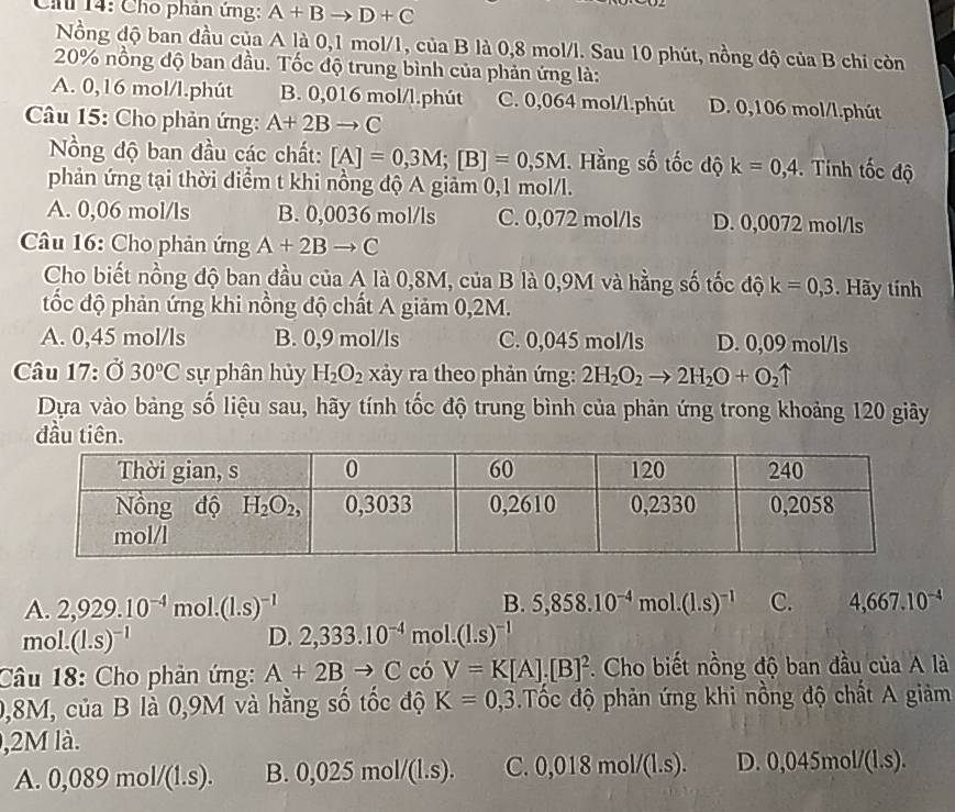 Ch 14: Cho phân ứng: A+Bto D+C
Nồng độ ban đầu của A là 0,1 mol/1, của B là 0,8 mol/l. Sau 10 phút, nồng độ của B chi còn
20% nồng độ ban đầu. Tốc độ trung bình của phản ứng là:
A. 0,16 mol/l.phút B. 0,016 mol/l.phút C. 0,064 mol/l.phút D. 0,106 mol/l.phút
Câu 15: Cho phản ứng: A+2Bto C
Nồng độ ban đầu các chất: [A]=0,3M;[B]=0,5M. Hằng số tốc độ k=0,4. Tính tốc độ
phản ứng tại thời diểm t khi nồng độ A giảm 0,1 mol/l.
A. 0,06 mol/ls B. 0,0036 mol/ls C. 0,072 mol/ls D. 0,0072 mol/ls
Câu 16: Cho phản ứng A+2Bto C
Cho biết nồng độ ban đầu của A là 0,8M, của B là 0,9M và hằng số tốc độ k=0,3. Hãy tính
đốc độ phản ứng khi nồng độ chất A giảm 0,2M.
A. 0,45 mol/ls B. 0,9 mol/ls C. 0,045 mol/ls D. 0,09 mol/ls
Câu 17: Ở 30°C sự phân hủy H_2O_2 xảy ra theo phản ứng: 2H_2O_2to 2H_2O+O_2uparrow
Dựa vào bảng số liệu sau, hãy tính tốc độ trung bình của phản ứng trong khoảng 120 giây
đầu tiên.
A. 2,929.10^(-4)mol.(1.s)^-1 B. 5,858.10^(-4) m ol. (1.s)^-1 C. 4,667.10^(-4)
mol. (1.s)^-1 D. 2,333.10^(-4)mol.(1.s)^-1
Câu 18: Cho phản ứng: A+2Bto C có V=K[A].[B]^2. Cho biết nồng độ ban đầu của A là
0,8M, của B là 0,9M và hằng số tốc độ K=0,3 Tốc độ phản ứng khi nồng độ chất A giảm
,2M là.
A. 0, 089mol/(1.s). B. 0,025mol/(l.s). C. 0,018mol/(1.s). D. 0,045mol/(1.s).