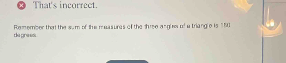 That's incorrect. 
Remember that the sum of the measures of the three angles of a triangle is 180
degrees.