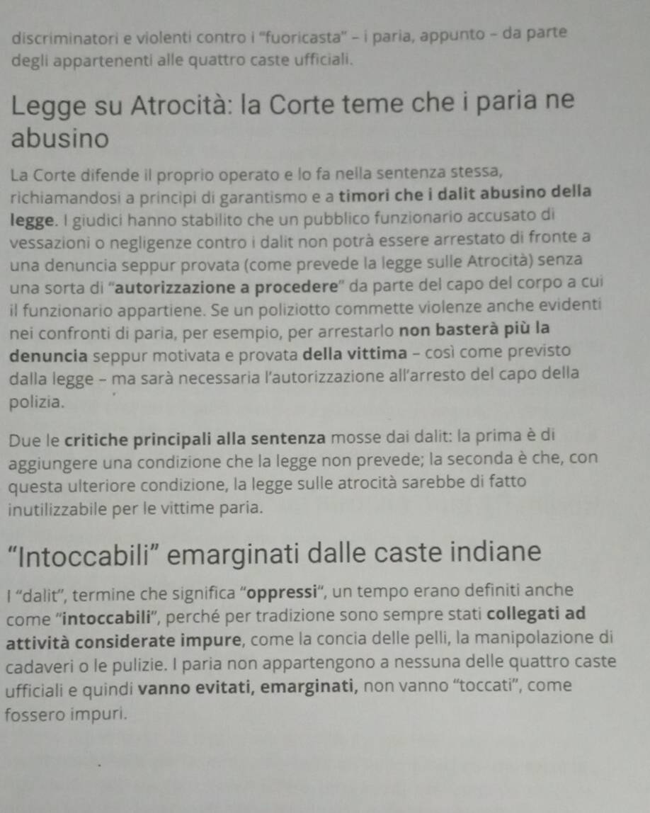 discriminatori e violenti contro i ''fuoricasta'' - i paria, appunto - da parte
degli appartenenti alle quattro caste ufficiali.
Legge su Atrocità: la Corte teme che i paria ne
abusino
La Corte difende il proprio operato e lo fa nella sentenza stessa,
richiamandosi a principi di garantismo e a timori che i dalit abusino della
legge. I giudici hanno stabilito che un pubblico funzionario accusato di
vessazioni o negligenze contro i dalit non potrà essere arrestato di fronte a
una denuncia seppur provata (come prevede la legge sulle Atrocità) senza
una sorta di ''autorizzazione a procedere”' da parte del capo del corpo a cui
il funzionario appartiene. Se un poliziotto commette violenze anche evidenti
nei confronti di paria, per esempio, per arrestarlo non basterà più la
denuncia seppur motivata e provata della vittima - così come previsto
dalla legge - ma sarà necessaria l'autorizzazione all'arresto del capo della
polizia.
Due le critiche principali alla sentenza mosse dai dalit: la prima è di
aggiungere una condizione che la legge non prevede; la seconda è che, con
questa ulteriore condizione, la legge sulle atrocità sarebbe di fatto
inutilizzabile per le vittime paria.
“Intoccabili” emarginati dalle caste indiane
I “'dalit”', termine che significa “oppressi', un tempo erano definiti anche
come ''intoccabili'', perché per tradizione sono sempre stati collegati ad
attività considerate impure, come la concia delle pelli, la manipolazione di
cadaveri o le pulizie. I paria non appartengono a nessuna delle quattro caste
ufficiali e quindi vanno evitati, emarginati, non vanno “toccati”, come
fossero impuri.