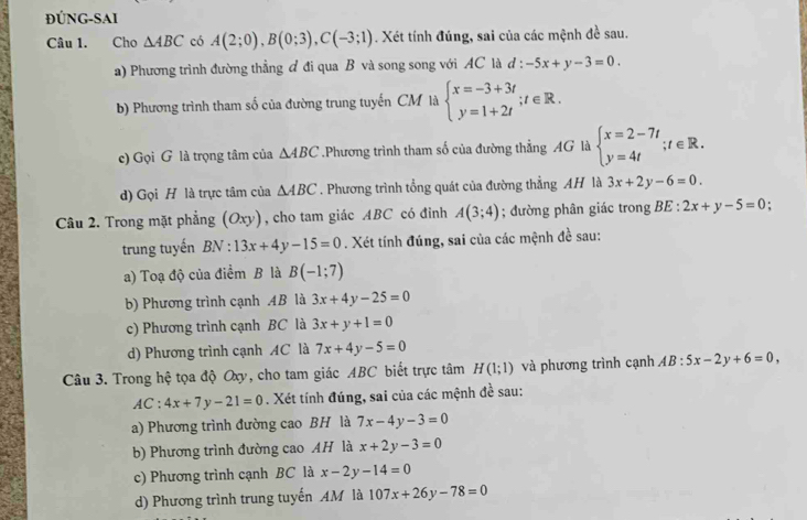 ĐÚNG-SAI
Câu 1. Cho △ ABC có A(2;0),B(0;3),C(-3;1). Xét tính đúng, sai của các mệnh đề sau.
a) Phương trình đường thẳng đ đi qua B và song song với AC là d : -5x+y-3=0.
b) Phương trình tham số của đường trung tuyến CM là beginarrayl x=-3+3t y=1+2tendarray. ;t∈ R.
c) Gọi G là trọng tâm của △ ABC.Phương trình tham số của đường thẳng AG là beginarrayl x=2-7t y=4tendarray. ;t∈ R.
d) Gọi H là trực tâm của △ ABC. Phương trình tổng quát của đường thẳng AH là 3x+2y-6=0.
Câu 2. Trong mặt phẳng ( Oxy) , cho tam giác ABC có đinh A(3;4); đường phân giác trong BE : 2x+y-5=0.
trung tuyến BN:13x+4y-15=0. Xét tính đúng, sai của các mệnh đề sau:
a) Toạ độ của điểm B là B(-1;7)
b) Phương trình cạnh 4B là 3x+4y-25=0
c) Phương trình cạnh BC là 3x+y+1=0
d) Phương trình cạnh AC là 7x+4y-5=0
Câu 3. Trong hệ tọa độ Oxy, cho tam giác ABC biết trực tâm H(1;1) và phương trình cạnh AB:5x-2y+6=0,
AC:4x+7y-21=0. Xét tính đúng, sai của các mệnh đề sau:
a) Phương trình đường cao BH là 7x-4y-3=0
b) Phương trình đường cao AH là x+2y-3=0
c) Phương trình cạnh BC là x-2y-14=0
d) Phương trình trung tuyến AM là 107x+26y-78=0