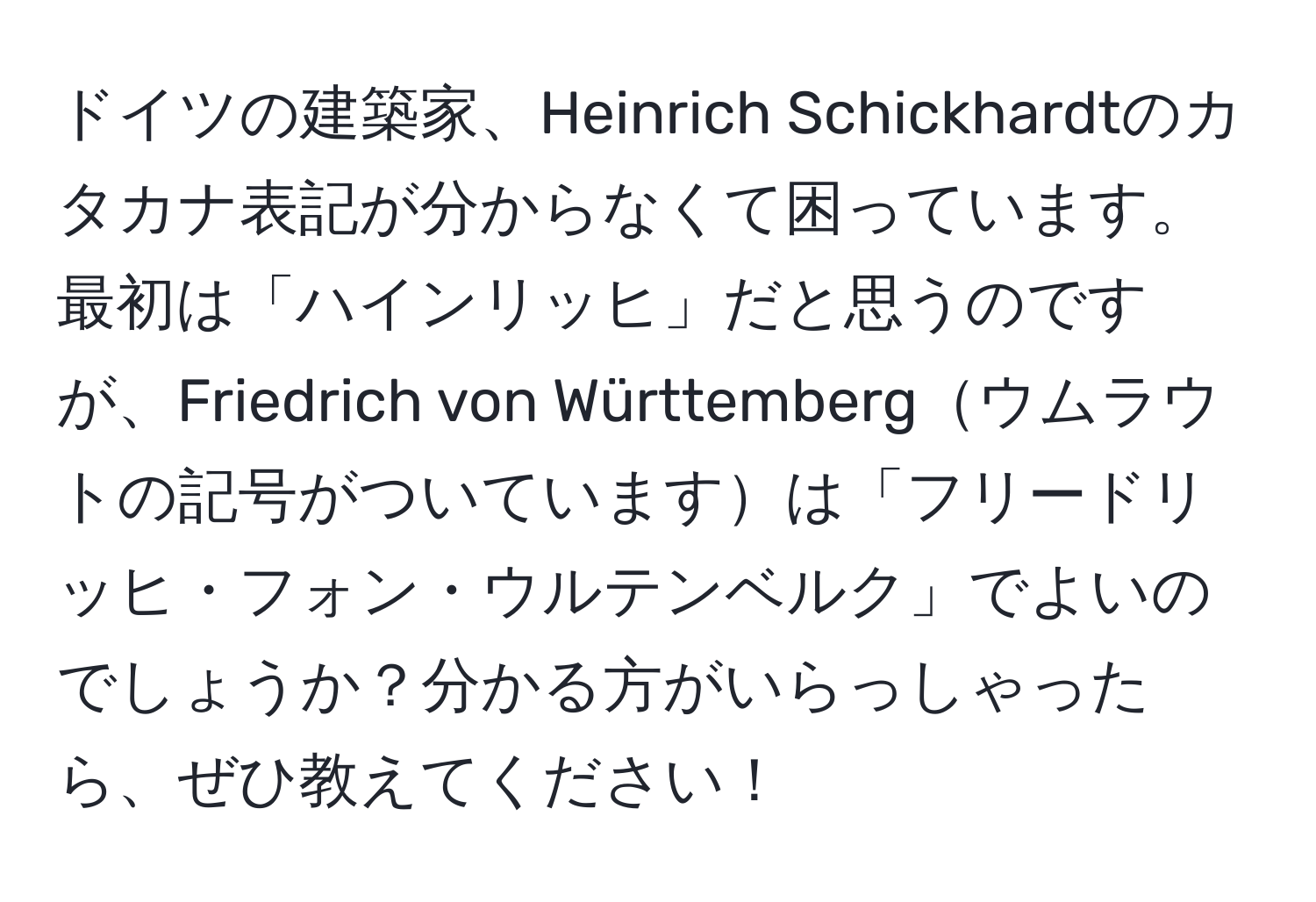 ドイツの建築家、Heinrich Schickhardtのカタカナ表記が分からなくて困っています。最初は「ハインリッヒ」だと思うのですが、Friedrich von Württembergウムラウトの記号がついていますは「フリードリッヒ・フォン・ウルテンベルク」でよいのでしょうか？分かる方がいらっしゃったら、ぜひ教えてください！