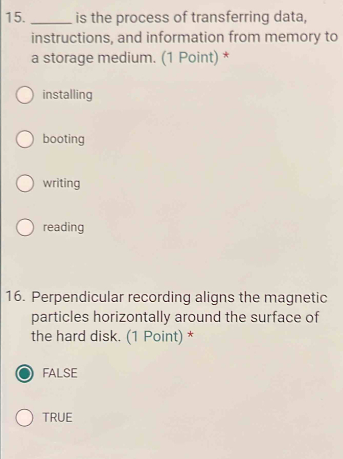 is the process of transferring data,
instructions, and information from memory to
a storage medium. (1 Point) *
installing
booting
writing
reading
16. Perpendicular recording aligns the magnetic
particles horizontally around the surface of
the hard disk. (1 Point) *
FALSE
TRUE