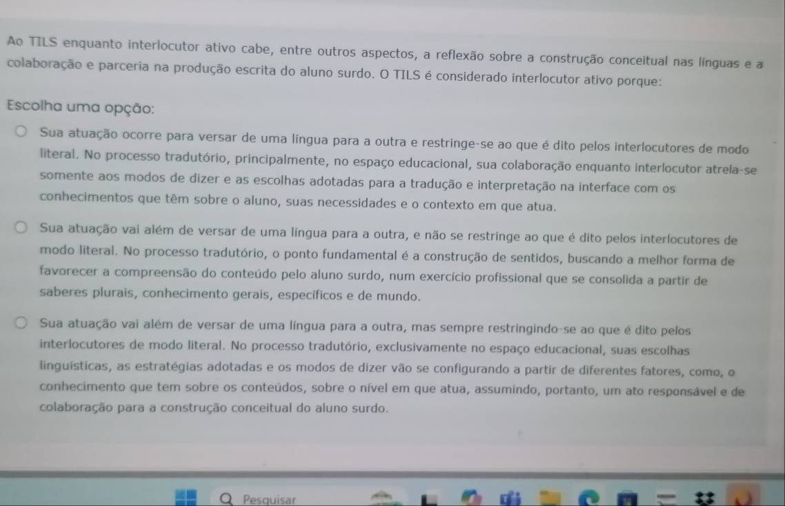 Ao TILS enquanto interlocutor ativo cabe, entre outros aspectos, a reflexão sobre a construção conceitual nas línguas e a
colaboração e parceria na produção escrita do aluno surdo. O TILS é considerado interlocutor ativo porque:
Escolha uma opção:
Sua atuação ocorre para versar de uma língua para a outra e restringe-se ao que é dito pelos interlocutores de modo
literal. No processo tradutório, principalmente, no espaço educacional, sua colaboração enquanto interlocutor atrela-se
somente aos modos de dizer e as escolhas adotadas para a tradução e interpretação na interface com os
conhecimentos que têm sobre o aluno, suas necessidades e o contexto em que atua.
Sua atuação vai além de versar de uma língua para a outra, e não se restringe ao que é dito pelos interlocutores de
modo literal. No processo tradutório, o ponto fundamental é a construção de sentidos, buscando a melhor forma de
favorecer a compreensão do conteúdo pelo aluno surdo, num exercício profissional que se consolida a partir de
saberes plurais, conhecimento gerais, específicos e de mundo.
Sua atuação vai além de versar de uma língua para a outra, mas sempre restringindo-se ao que é dito pelos
interlocutores de modo literal. No processo tradutório, exclusivamente no espaço educacional, suas escolhas
linguísticas, as estratégias adotadas e os modos de dizer vão se configurando a partir de diferentes fatores, como, o
conhecimento que tem sobre os conteúdos, sobre o nível em que atua, assumindo, portanto, um ato responsável e de
colaboração para a construção conceitual do aluno surdo.
Q Pesquisar