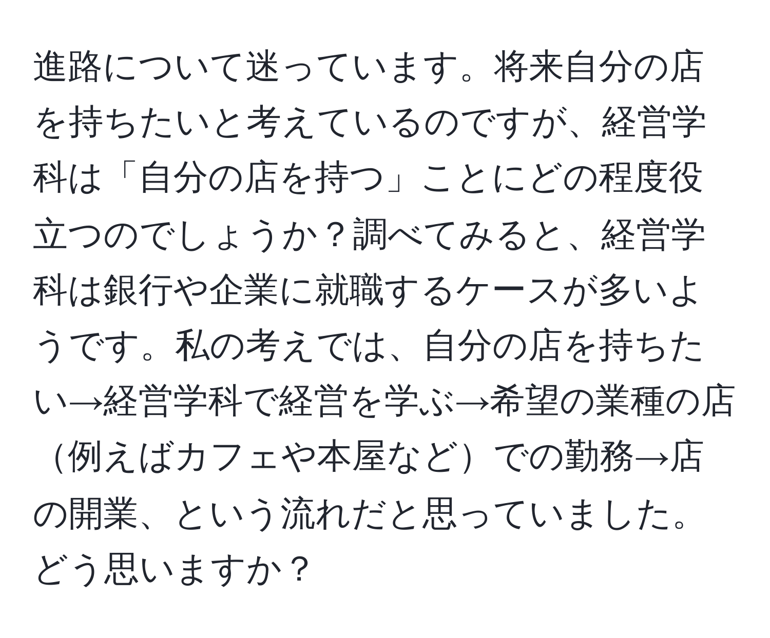 進路について迷っています。将来自分の店を持ちたいと考えているのですが、経営学科は「自分の店を持つ」ことにどの程度役立つのでしょうか？調べてみると、経営学科は銀行や企業に就職するケースが多いようです。私の考えでは、自分の店を持ちたい→経営学科で経営を学ぶ→希望の業種の店例えばカフェや本屋などでの勤務→店の開業、という流れだと思っていました。どう思いますか？