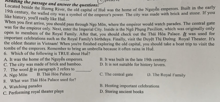 Reading the passage and answer the questions:
Located beside the Hương River, the old capital of Huế was the home of the Nguyễn emperors. Built in the early
19th century, the walled city was a symbol of the emperor's power. The city was made with brick and stone. If you
like history, you'll really like Huế.
When you first arrive, you should pass through Ngo Môn, where the emperor would watch parades. The central gate
was for the emperor only. Next, enter the Imperial City. Inside is the Ngũ Phung Pavilion, which was originally only
open to members of the Royal Family. After that, you should check out the Thái Hỏa Palace. I was used for
important celebrations such as the Royal Family's birthdays. Finally, visit the Duyệt Thị Đường Royal Theater. It's
the oldest theater in Vietnam! When you're finished exploring the old capital, you should take a boat trip to visit the
tombs of the emperors. Remember to bring an umbrella because it often rains in Huế.
6. Which of the following is TRUE about Huế?
A. It was the home of the Nguyễn emperors. B. It was built in the late 19th century.
C. The city was made of brick and bamboo. D. It is not suitable for history lovers.
7. The word I in paragraph 2 refers to_ .
A. Ngọ Môn B. Thái Hòa Palace C. The central gate D. The Royal Family
8. What was Thái Hòa Palace used for?
A. Watching parades B. Hosting important celebrations
C. Performing royal theater plays D. Storing ancient books