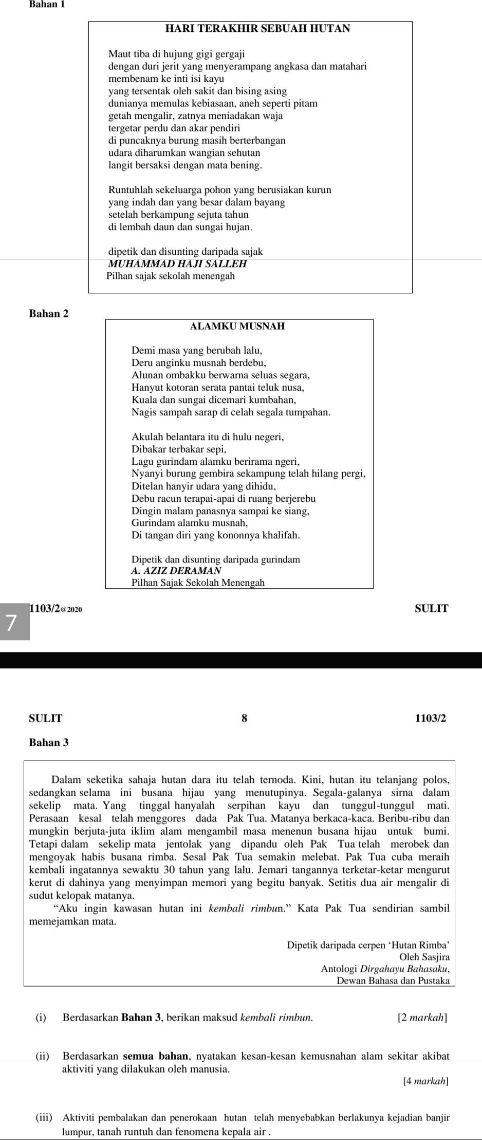 Bahan 1
HARI TERAKHIR SEBUAH HUTAN
Maut tiba di hujung gigi gergaji
dengan duri jerit yang menyerampang angkasa dan matahari
membenam ke inti isi kayu
yang tersentak oleh sakit dan bising asing
dunianya memulas kebiasaan, aneh seperti pitam
getah mengalir, zatnya meniadakan waja
tergetar perdu dan akar pendiri
di puncaknya burung masih berterbangan
udara diharumkan wangian sehutan
langit bersaksi dengan mata bening.
Runtuhlah sekeluarga pohon yang berusiakan kurun
yang indah dan yang besar dalam bayang
setelah berkampung sejuta tahun
di lembah daun dan sungai hujan.
dipetik dan disunting daripada sajak
Pilhan sajak sekolah menengah
Bahan 2
ALAMKU MUSNAH
Demi masa yang berubah lalu,
Deru anginku musnah berdebu,
Alunan ombakku berwarna seluas segara,
Hanyut kotoran serata pantai teluk nusa,
Nagis sampah sarap di celah segala tumpahan.
Akulah belantara itu di hulu negeri,
Dibakar terbakar sepi,
Lagu gurindam alamku berirama ngeri,
Nyanyi burung gembira sekampung telah hilang pergi,
Ditelan hanyir udara yang dihidu,
Debu racun terapai-apai di ruang berjerebu
Dingin malam panasnya sampai ke siang,
Gurindam alamku musnah,
Di tangan diri yang kononnya khalifah.
Dipetik dan disunting daripada gurindam
Pilhan Sajak Sekolah Menengah
1103/2@2020 SULIT
7
SULIT 8 1103/2
Bahan 3
Dalam seketika sahaja hutan dara itu telah ternoda. Kini, hutan itu telanjang polos,
sedangkan selama ini busana hijau yang menutupinya. Segala-galanya sirna dalam
sekelip mata. Yang tinggal hanyalah serpihan kayu dan tunggul-tunggul mati.
Perasaan kesal telah menggores dada Pak Tua. Matanya berkaca-kaca. Beribu-ribu dan
mungkin berjuta-juta iklim alam mengambil masa menenun busana hijau untuk bumi.
Tetapi dalam sekelip mata jentolak yang dipandu oleh Pak Tua telah merobek dan
mengoyak habis busana rimba. Sesal Pak Tua semakin melebat. Pak Tua cuba meraih
kembali ingatannya sewaktu 30 tahun yang lalu. Jemari tangannya terketar-ketar mengurut
kerut di dahinya yang menyimpan memori yang begitu banyak. Setitis dua air mengalir di
sudut kelopak matanya.
“Aku ingin kawasan hutan ini kembali rimbun.” Kata Pak Tua sendirian sambil
memejamkan mata.
Dipetik daripada cerpen ‘Hutan Rimba’
Oleh Sasjira
Antologi Dirgahayu Bahasaku,
Dewan Bahasa dan Pustaka
(i) Berdasarkan Bahan 3, berikan maksud kembali rimbun. [2 markah]
(ii) Berdasarkan semua bahan, nyatakan kesan-kesan kemusnahan alam sekitar akibat
aktiviti yang dilakukan oleh manusia.
[4 markah]
(iii) Aktiviti pembalakan dan penerokaan hutan telah menyebabkan berlakunya kejadian banjir
lumpur, tanah runtuh dan fenomena kepala air .