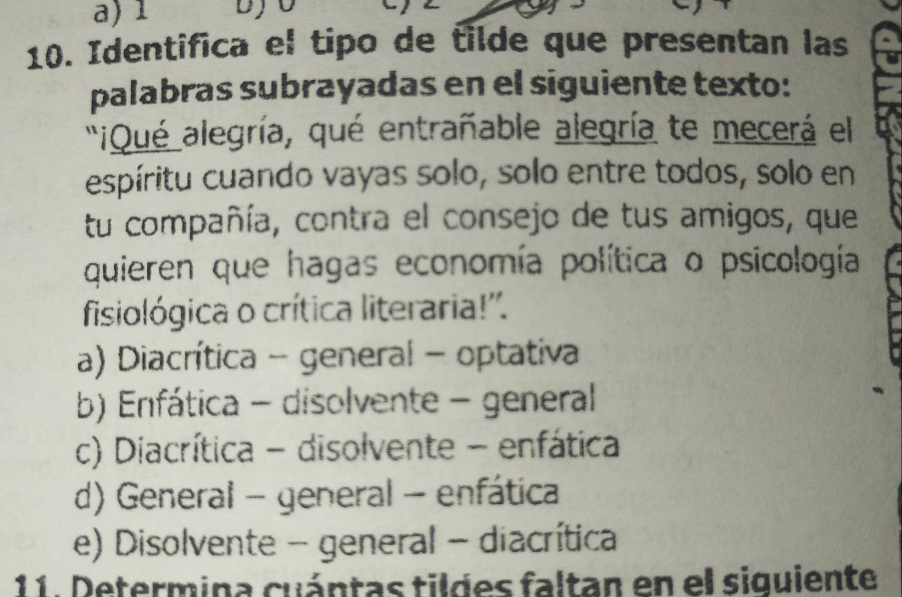 a) 1
10. Identifica el tipo de tilde que presentan las
palabras subrayadas en el siguiente texto:
'¡Qué alegría, qué entrañable alegría te mecerá el
espíritu cuando vayas solo, solo entre todos, solo en
tu compañía, contra el consejo de tus amigos, que
quieren que hagas economía política o psicología
fisiológica o crítica literaria!''.
a) Diacrítica - general - optativa
b) Enfática - disolvente - general
c) Diacrítica - disolvente - enfática
d) General - general - enfática
e) Disolvente - general - diacrítica
11. Determina cuántas tildes faltan en el siguiente