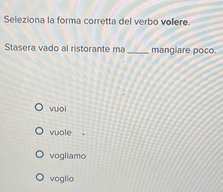 Seleziona la forma corretta del verbo volere.
Stasera vado al ristorante ma _mangiare poco.
vuoi
vuole
vogliamo
voglio