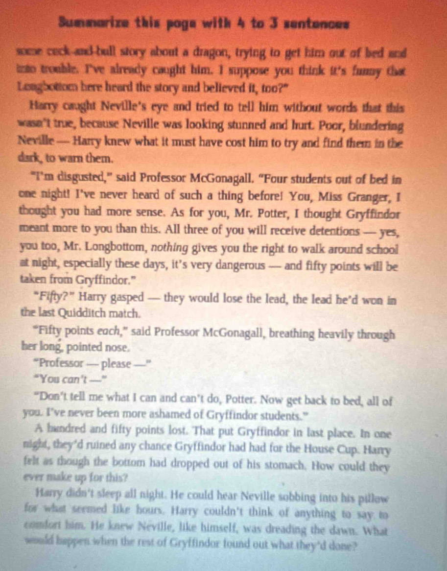 Summarize this poge with 4 to 3 sentences 
some ceck-and-bull story about a dragon, trying to get him out of bed and 
into trouble. I've already caught him. I suppose you think it's funmy that 
Longbottom here heard the story and believed it, too?" 
Harry caught Neville's eye and tried to tell him without words that this 
wasn't true, because Neville was looking stunned and hurt. Poor, blundering 
Neville— Harry knew what it must have cost him to try and find them in the 
dark, to warn them. 
"I’m disgusted,” said Professor McGonagall. “Four students out of bed in 
one night! I've never heard of such a thing before! You, Miss Granger, I 
thought you had more sense. As for you, Mr. Potter, I thought Gryffindor 
meant more to you than this. All three of you will receive detentions — yes, 
you too, Mr. Longbottom, nothing gives you the right to walk around school 
at night, especially these days, it’s very dangerous —- and fifty points will be 
taken from Gryffindor.” 
“Fifty?” Harry gasped — they would lose the lead, the lead he’d won in 
the last Quidditch match. 
“Fifty points each,” said Professor McGonagall, breathing heavily through 
her long, pointed nose. 
“Professor — please _"_ 
“You can’t —” 
“Don’t tell me what I can and can’t do, Potter. Now get back to bed, all of 
you. I've never been more ashamed of Gryffindor students.” 
A handred and fifty points lost. That put Gryffindor in last place. In one 
night, they'd ruined any chance Gryffindor had had for the House Cup. Harry 
felt as though the bottom had dropped out of his stomach. How could they 
ever make up for this? 
Harry didn't sleep all night. He could hear Neville sobbing into his pillow 
for what seemed like hours. Harry couldn't think of anything to say to 
comfort him. He knew Neville, like himself, was dreading the dawn. What 
would happen when the rest of Gryffindor found out what they'd done?