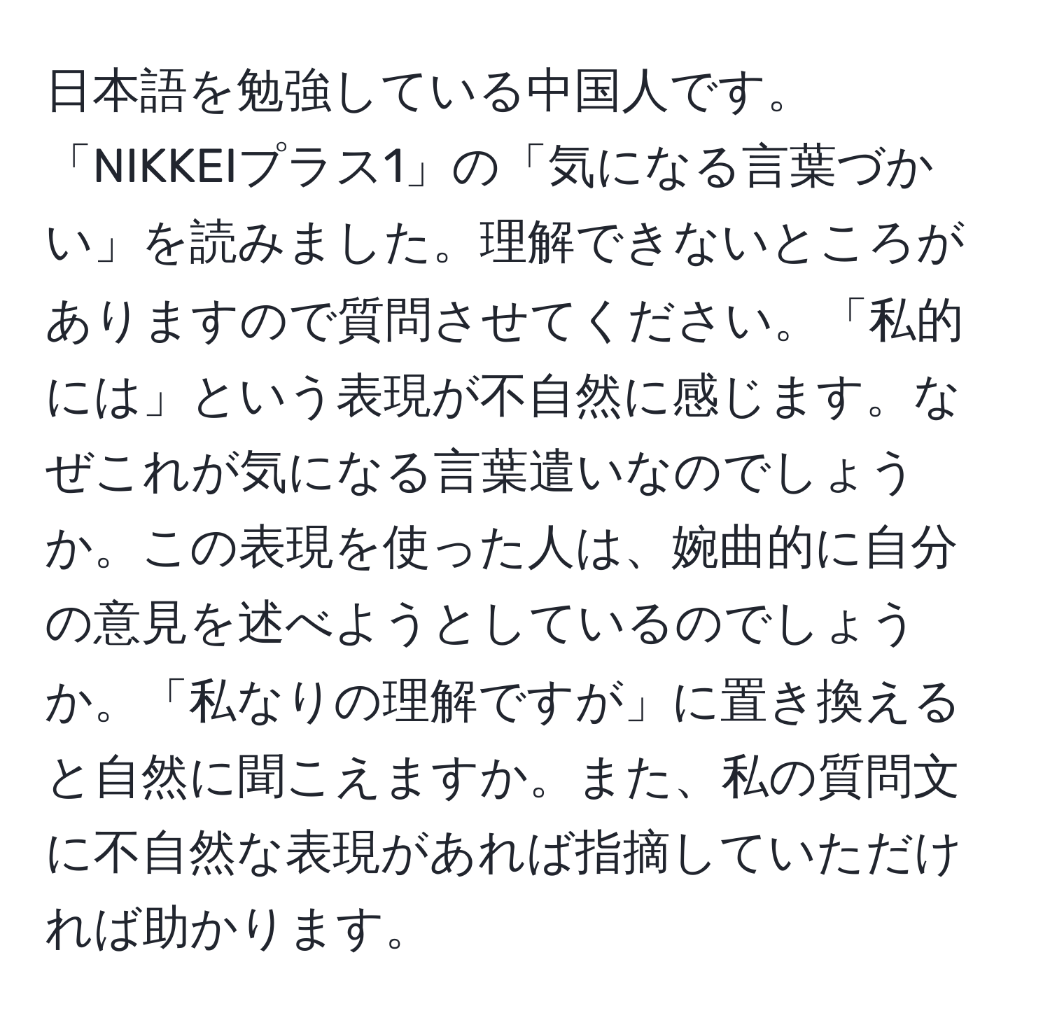 日本語を勉強している中国人です。「NIKKEIプラス1」の「気になる言葉づかい」を読みました。理解できないところがありますので質問させてください。「私的には」という表現が不自然に感じます。なぜこれが気になる言葉遣いなのでしょうか。この表現を使った人は、婉曲的に自分の意見を述べようとしているのでしょうか。「私なりの理解ですが」に置き換えると自然に聞こえますか。また、私の質問文に不自然な表現があれば指摘していただければ助かります。