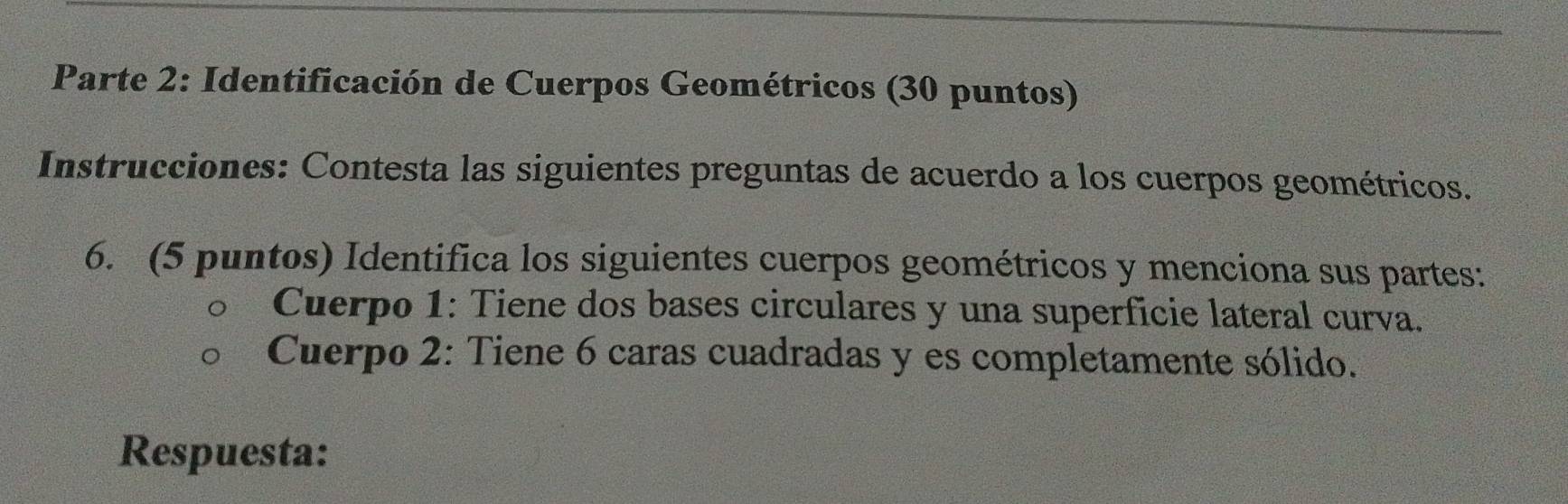 Parte 2: Identificación de Cuerpos Geométricos (30 puntos) 
Instrucciones: Contesta las siguientes preguntas de acuerdo a los cuerpos geométricos. 
6. (5 puntos) Identifica los siguientes cuerpos geométricos y menciona sus partes: 
Cuerpo 1: Tiene dos bases circulares y una superficie lateral curva. 
Cuerpo 2: Tiene 6 caras cuadradas y es completamente sólido. 
Respuesta: