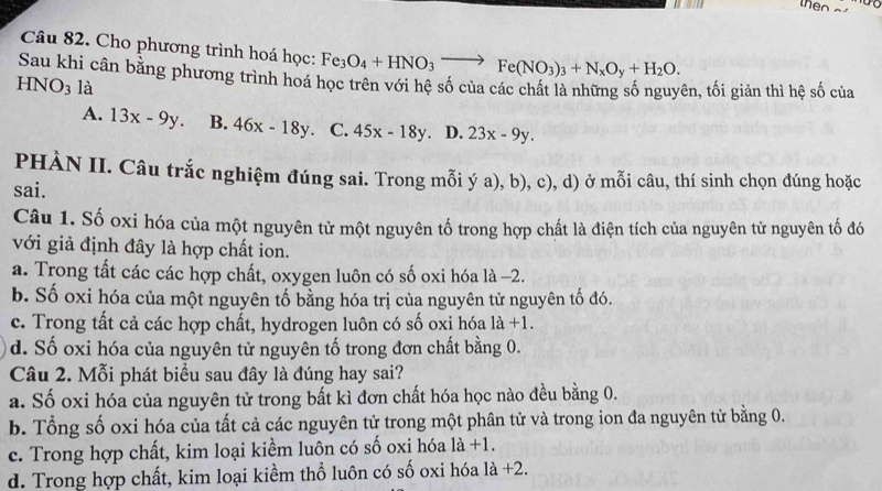 Cho phương trình hoá học: Fe_3O_4+HNO_3to Fe(NO_3)_3+N_xO_y+H_2O. 
Sau khi cân bằng phương trình hoá học trên với hệ số của các chất là những số nguyên, tối giản thì hệ mwidehat a
HNO_3 là của
A. 13x-9y. B. 46x-18y C. 45x-18y D. 23x-9y. 
PHÀN II. Câu trắc nghiệm đúng sai. Trong mỗi ý a), b), c), d) ở mỗi câu, thí sinh chọn đúng hoặc
sai.
Câu 1. Số oxi hóa của một nguyên tử một nguyên tố trong hợp chất là điện tích của nguyên tử nguyên tố đó
với giả định đây là hợp chất ion.
a. Trong tất các các hợp chất, oxygen luôn có số oxi hóa là -2.
b. Số oxi hóa của một nguyên tố bằng hóa trị của nguyên tử nguyên tố đó.
c. Trong tất cả các hợp chất, hydrogen luôn có số oxi hóa 1a+1.
d. Số oxi hóa của nguyên tử nguyên tố trong đơn chất bằng 0.
Câu 2. Mỗi phát biểu sau đây là đúng hay sai?
a. Số oxi hóa của nguyên tử trong bất kì đơn chất hóa học nào đều bằng 0.
b. Tổng số oxi hóa của tất cả các nguyên tử trong một phân tử và trong ion đa nguyên tử bằng 0.
c. Trong hợp chất, kim loại kiềm luôn có số oxi hóa 1a+1.
d. Trong hợp chất, kim loại kiềm thổ luôn có số oxi hóa là +2.