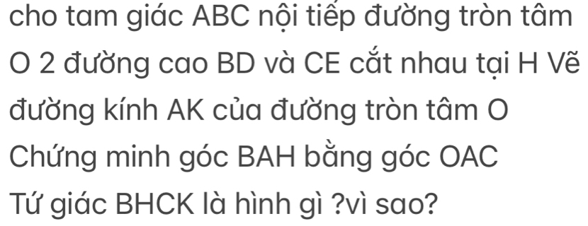 cho tam giác ABC nội tiếp đường tròn tâm 
O 2 đường cao BD và CE cắt nhau tại H Vẽ 
đường kính AK của đường tròn tâm O 
Chứng minh góc BAH bằng góc OAC 
Tứ giác BHCK là hình gì ?vì sao?