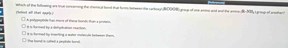 References
Which of the following are true concerning the chemical bond that forms between the carboxyl (RCOOH) group of one amino acid and the amino (R-NH_2) group of another?
(Select all that apply.)
A polypeptide has more of these bonds than a protein.
It is formed by a dehydration reaction.
It is formed by inserting a water molecule between them.
The bond is called a peptide bond.