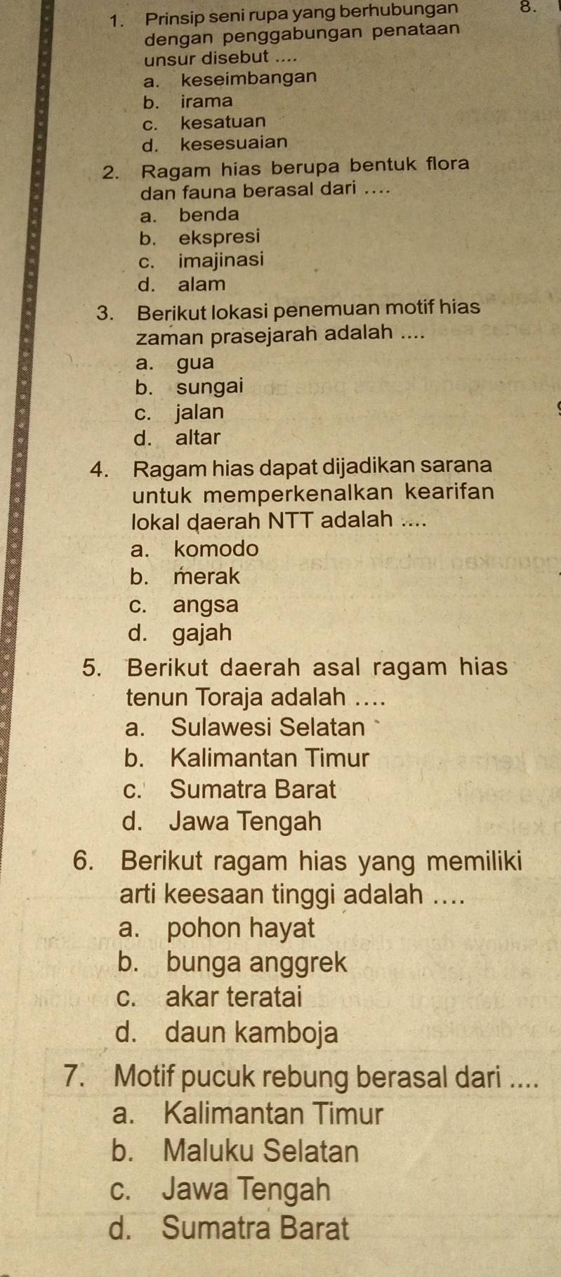 Prinsip seni rupa yang berhubungan 8.
dengan penggabungan penataan
unsur disebut ....
a. keseimbangan
b. irama
c. kesatuan
d. kesesuaian
2. Ragam hias berupa bentuk flora
dan fauna berasal dari ....
a. benda
b. ekspresi
c. imajinasi
d. alam
3. Berikut lokasi penemuan motif hias
zaman prasejarah adalah ....
a. gua
b. sungai
c. jalan
d. altar
4. Ragam hias dapat dijadikan sarana
untuk memperkenalkan kearifan
lokal daerah NTT adalah ....
a. komodo
b. merak
c. angsa
d. gajah
5. Berikut daerah asal ragam hias
tenun Toraja adalah ...
a. Sulawesi Selatan
b. Kalimantan Timur
c. Sumatra Barat
d. Jawa Tengah
6. Berikut ragam hias yang memiliki
arti keesaan tinggi adalah ....
a. pohon hayat
b. bunga anggrek
c. akar teratai
d. daun kamboja
7. Motif pucuk rebung berasal dari ....
a. Kalimantan Timur
b. Maluku Selatan
c. Jawa Tengah
d. Sumatra Barat