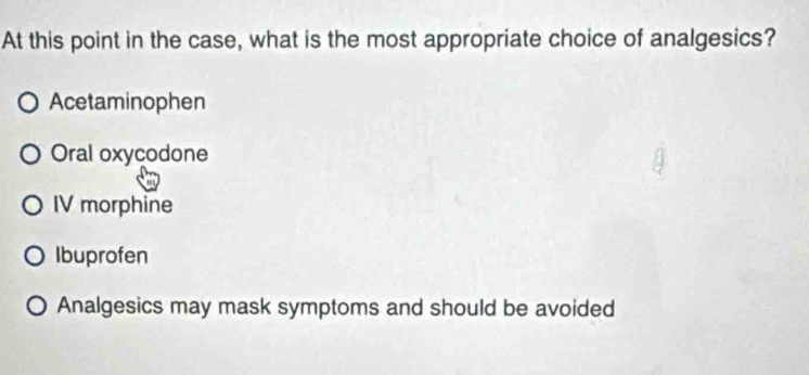 At this point in the case, what is the most appropriate choice of analgesics?
Acetaminophen
Oral oxycodone
IV morphine
Ibuprofen
Analgesics may mask symptoms and should be avoided