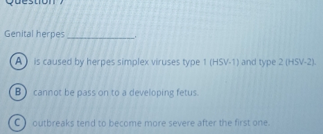 Question
Genital herpes_
A ) is caused by herpes simplex viruses type 1 (HSV-1) and type 2 (HSV-2).
B cannot be pass on to a developing fetus.
C) outbreaks tend to become more severe after the first one.