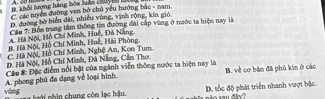 A. co nme
B. khối lượng hàng hóa luân chuyên luờng
C. các tuyến đường ven bở chủ yếu hướng bắc - nam.
D. đường bờ biển dài, nhiều vùng, vịnh rộng, kín gió.
Câu 7: Bốn trung tâm thông tin đường dài cấp vùng ở nước ta hiện nay là
A. Hà Nội, Hồ Chí Minh, Huế, Đà Nẵng.
B. Hà Nội, Hồ Chí Minh, Huế, Hải Phòng.
C. Hà Nội, Hồ Chí Minh, Nghệ An, Kon Tum.
D. Hà Nội, Hồ Chí Minh, Đà Nẵng, Cần Thơ.
Câu 8: Đặc điểm nổi bật của ngành viễn thông nước ta hiện nay là
A. phong phú đa dạng về loại hình. B. về cơ bản đã phủ kín ở các
* u in chung còn lạc hậu. D. tốc độ phát triển nhanh vượt bậc.
vùng
n à o sau đây?