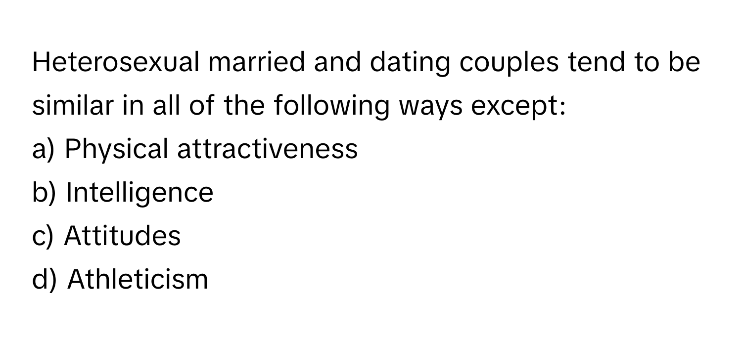 Heterosexual married and dating couples tend to be similar in all of the following ways except:
a) Physical attractiveness
b) Intelligence
c) Attitudes
d) Athleticism