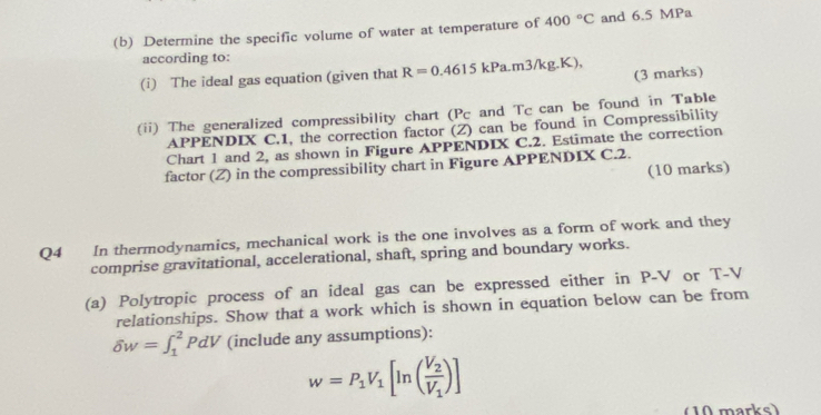 Determine the specific volume of water at temperature of 400°C and 6.5 MPa
according to: 
(3 marks) 
(i) The ideal gas equation (given that R=0.4615 kPa.m3/kg.K), 
(ii) The generalized compressibility chart (Pc and Tc can be found in Table 
APPENDIX C.1, the correction factor (Z) can be found in Compressibility 
Chart 1 and 2, as shown in Figure APPENDIX C.2. Estimate the correction 
factor (Z) in the compressibility chart in Figure APPENDIX C.2. 
(10 marks) 
Q4 In thermodynamics, mechanical work is the one involves as a form of work and they 
comprise gravitational, accelerational, shaft, spring and boundary works. 
(a) Polytropic process of an ideal gas can be expressed either in P-V or T-V
relationships. Show that a work which is shown in equation below can be from
delta w=∈t _1^(2PdV (include any assumptions):
w=P_1)V_1[ln (frac V_2V_1)]
(10 marks)