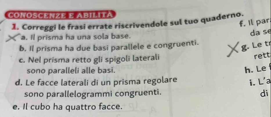 CONOSCENZE E ABILITà 
1, Correggi le frasi errate riscrivendole sul tuo quaderno. f. Il par 
a. Il prisma ha una sola base. 
da se 
b. Il prisma ha due basi parallele e congruenti. 
、 g. Le tr 
c. Nel prisma retto gli spigoli laterali 
rett 
sono paralleli alle basi. 
h. Lef 
d. Le facce laterali di un prisma regolare i. L'a 
sono parallelogrammi congruenti. 
di 
e. Il cubo ha quattro facce.