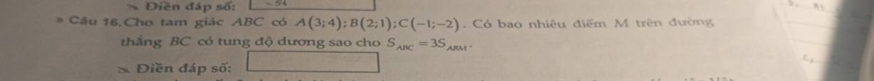 Điền đáp số: 1 -56
》 Câu 16.Cho tam giác ABC có A(3;4); B(2;1); C(-1;-2) Có bao nhiêu điểm M trên đường 
thẳng BC có tung độ dương sao cho S_ABC=3S_ARM
* Điền đáp số: □