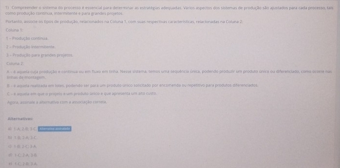 Compreender o sistema do processo e essencial para determinar as estratégias adequadas. Vários aspectos dos sistemas de produção são ajustados para cada processo, tals
como produção continua, intermitente e para grandes projetos
Portanto, associe os tipos de produção, relacionados na Coluna 1, com suas respectivas características, relacionadas na Coluna 2:
Coluna 1:
1 - Produção contínua
2 - Produção intermitente.
3 - Produção para grandes projetos.
Coluna 2:
A - é aquela cuja produção e continua ou em fluxo em linha. Nesse sistema, temos uma sequência única, podendo produzir um produto único ou diferenciado, como ocorre nas
lintuis de montagem.
B - é aquela realizada em lotes, podendo ser para um produto único solicitado por encomenda ou repetitivo para produtos diferenciados.
C - é aqueia em que o projeto e um produto único e que apresenta um alto custo.
Agora, assinale a alternativa com a associação correta.
Alternativas:
41 1 -A. 2-B; 3 C. Acm 1 2
b) 1 B; 2 A; 3 C
c 1 B: 2 -C: 3-A.
d) 1-C : 2 A: 3-B
e1 1 C; 2 B: 3 A