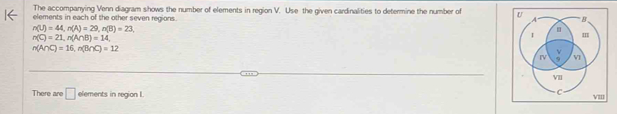 The accompanying Venn diagram shows the number of elements in region V. Use the given cardinalities to determine the number of 
elements in each of the other seven regions.
n(U)=44, n(A)=29, n(B)=23,
n(C)=21, n(A∩ B)=14,
n(A∩ C)=16, n(B∩ C)=12
There are □ elements in region I.