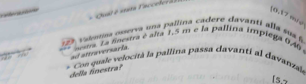 Qual é stata lacceleraz 
Célérastone 
(0.17 m/s
123 Valentina osserva una pallina cadere davanti alla sua h 
nestra. La finestra è alta 1,5 m e la pallina impiega 0,40
14,0 / (x)
ad attraversarla. 
Con quale velocità la pallina passa davanti al davanzale 
della finestra? 
[5.7