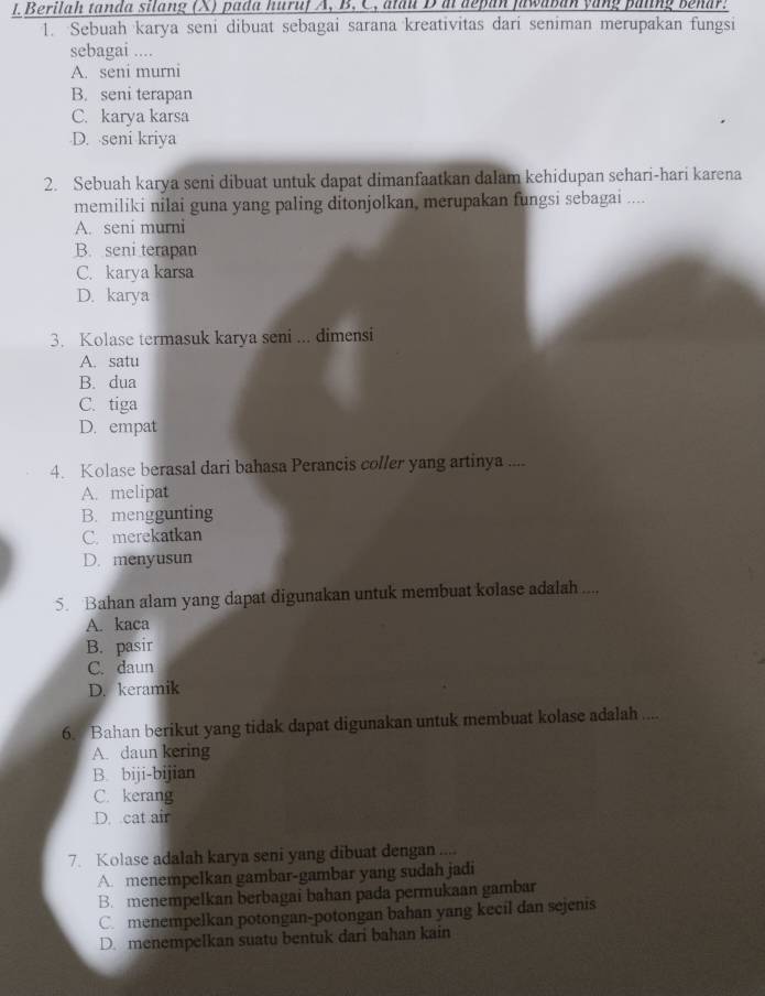 Berilah tanda silang (X) pada huruf A, B. C, atau D a depan fawaban yang paling benar.
1. Sebuah karya seni dibuat sebagai sarana kreativitas dari seniman merupakan fungsi
sebagai ....
A. seni murni
B. seni terapan
C. karya karsa
D. seni kriya
2. Sebuah karya seni dibuat untuk dapat dimanfaatkan dalam kehidupan sehari-hari karena
memiliki nilai guna yang paling ditonjolkan, merupakan fungsi sebagai ....
A. seni murni
B. seni terapan
C. karya karsa
D. karya
3. Kolase termasuk karya seni ... dimensi
A. satu
B. dua
C. tiga
D. empat
4. Kolase berasal dari bahasa Perancis coller yang artinya ....
A. melipat
B. menggunting
C. merekatkan
D. menyusun
5. Bahan alam yang dapat digunakan untuk membuat kolase adalah ...,
A. kaca
B. pasir
C. daun
D. keramik
6. Bahan berikut yang tidak dapat digunakan untuk membuat kolase adalah ....
A. daun kering
B. biji-bijian
C. kerang
D. cat air
7. Kolase adalah karya seni yang dibuat dengan ....
A. menempelkan gambar-gambar yang sudah jadi
B. menempelkan berbagai bahan pada permukaan gambar
C. menempelkan potongan-potongan bahan yang kecil dan sejenis
D. menempelkan suatu bentuk dari bahan kain