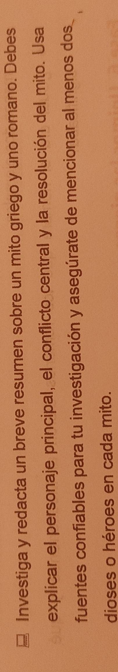 Investiga y redacta un breve resumen sobre un mito griego y uno romano. Debes 
explicar el personaje principal, el conflicto central y la resolución del mito. Usa 
fuentes confiables para tu investigación y asegúrate de mencionar al menos dos 
dioses o héroes en cada mito.